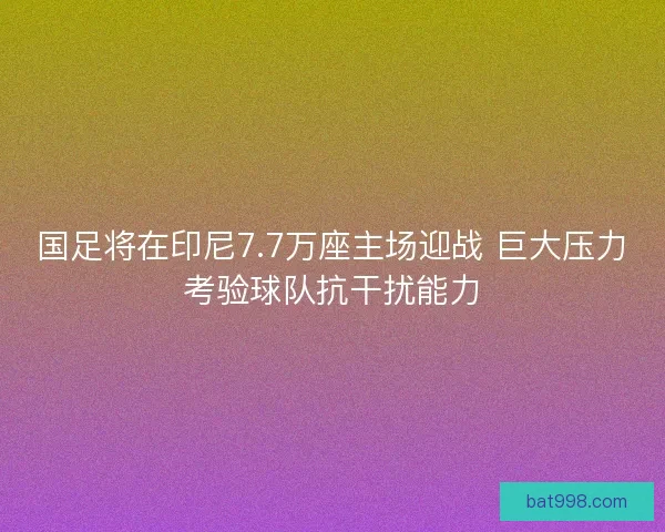 国足将在印尼7.7万座主场迎战 巨大压力考验球队抗干扰能力
