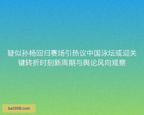 疑似孙杨回归赛场引热议中国泳坛或迎关键转折时刻新周期与舆论风向观察