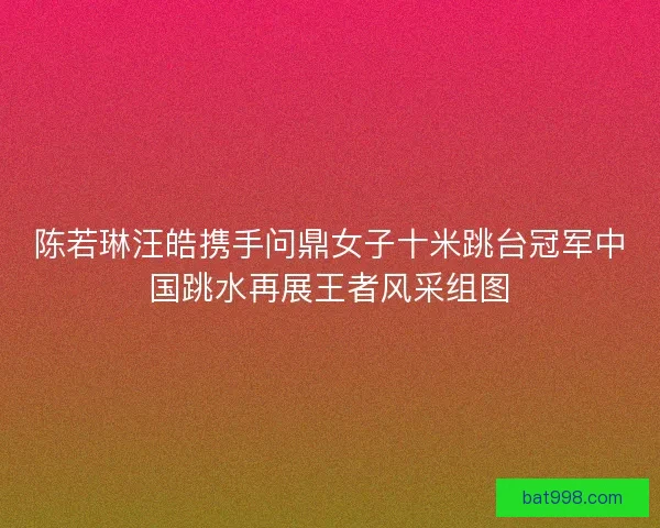 陈若琳汪皓携手问鼎女子十米跳台冠军中国跳水再展王者风采组图