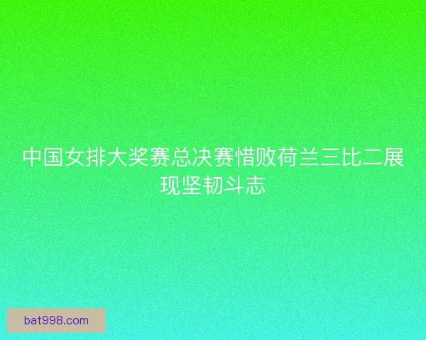 中国女排大奖赛总决赛惜败荷兰三比二展现坚韧斗志