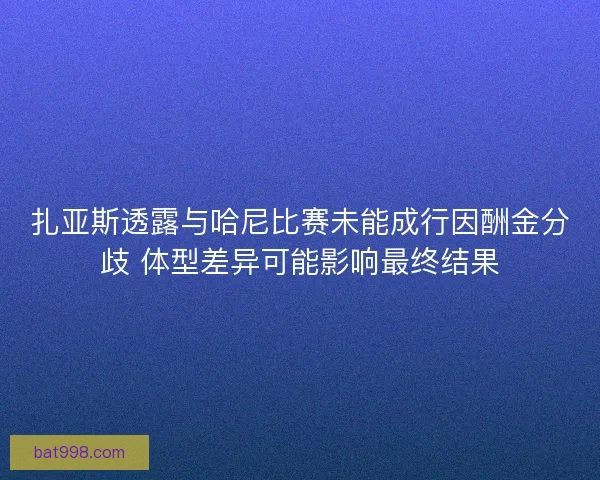 扎亚斯透露与哈尼比赛未能成行因酬金分歧 体型差异可能影响最终结果