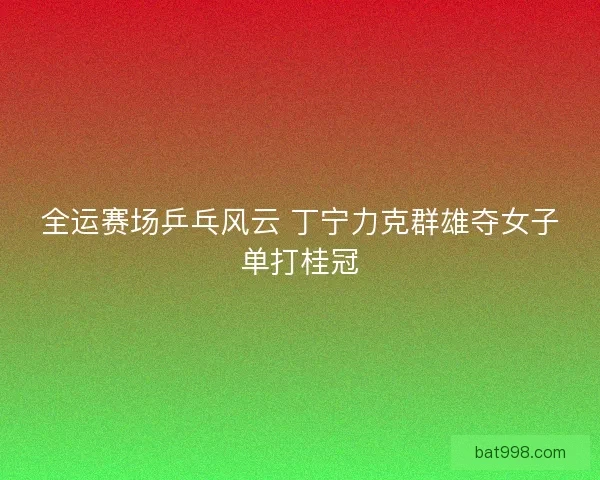 全运赛场乒乓风云 丁宁力克群雄夺女子单打桂冠
