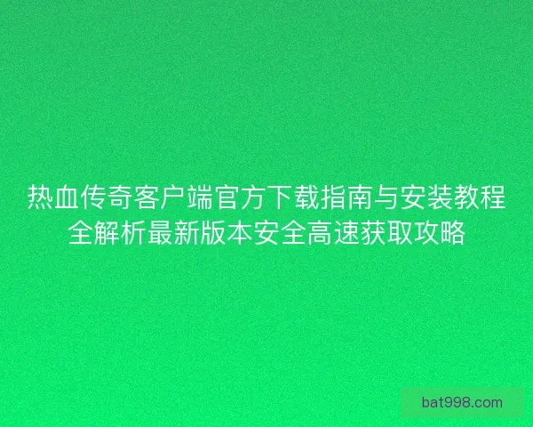 热血传奇客户端官方下载指南与安装教程全解析最新版本安全高速获取攻略