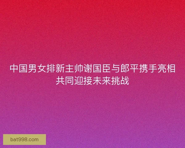 中国男女排新主帅谢国臣与郎平携手亮相共同迎接未来挑战