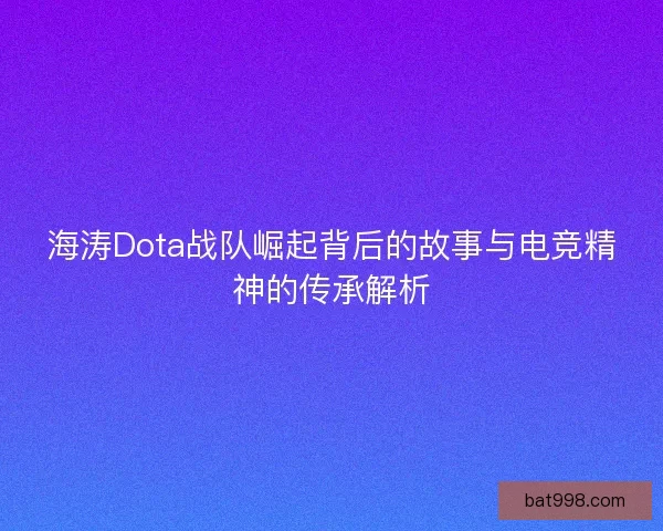 海涛Dota战队崛起背后的故事与电竞精神的传承解析