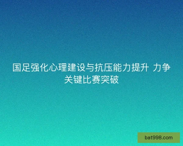 国足强化心理建设与抗压能力提升 力争关键比赛突破