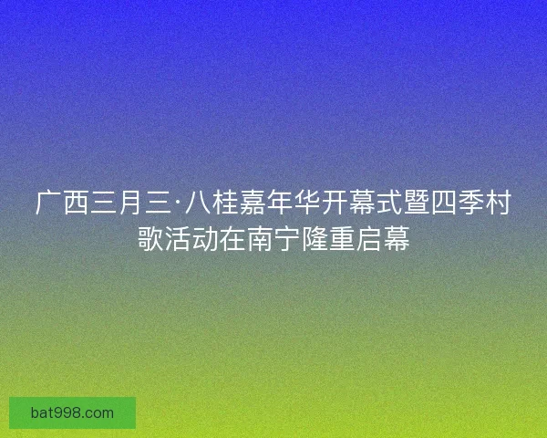 广西三月三·八桂嘉年华开幕式暨四季村歌活动在南宁隆重启幕