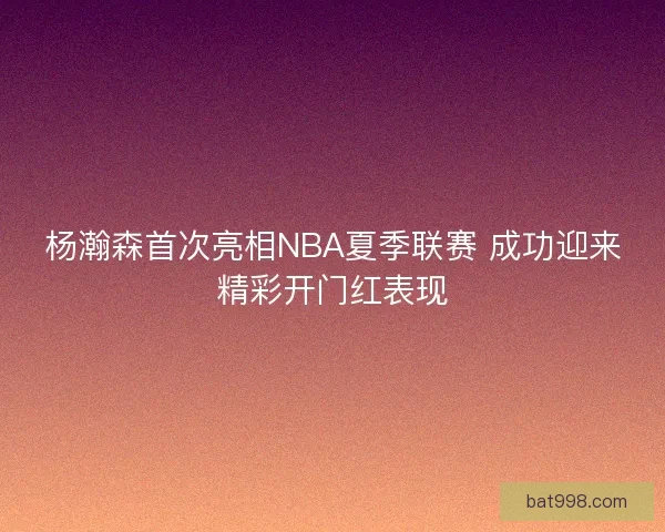 杨瀚森首次亮相NBA夏季联赛 成功迎来精彩开门红表现