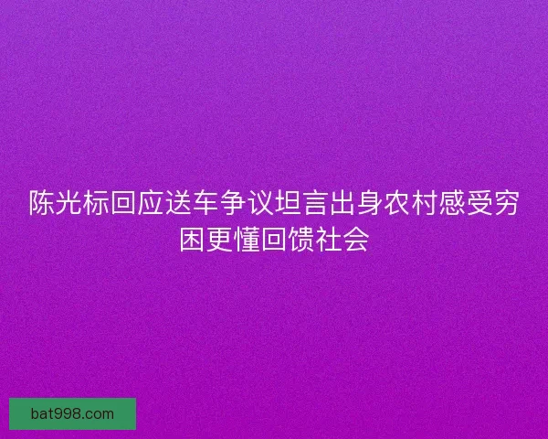 陈光标回应送车争议坦言出身农村感受穷困更懂回馈社会