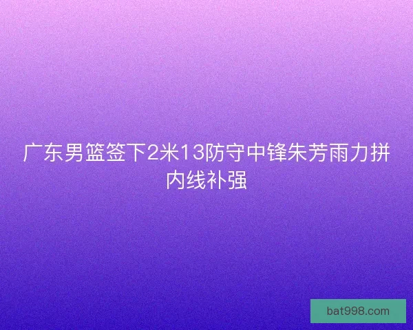 广东男篮签下2米13防守中锋朱芳雨力拼内线补强