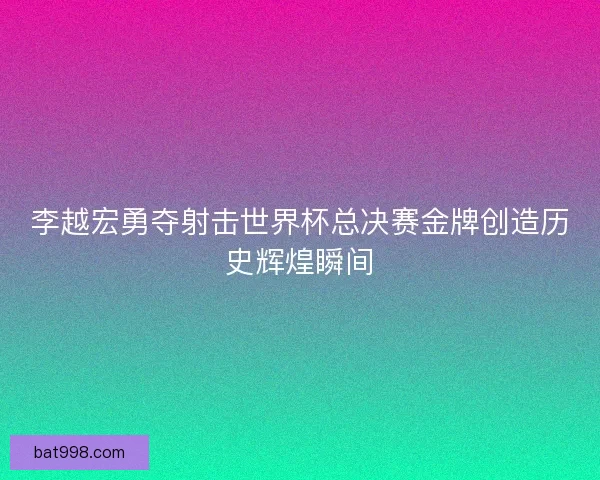 李越宏勇夺射击世界杯总决赛金牌创造历史辉煌瞬间