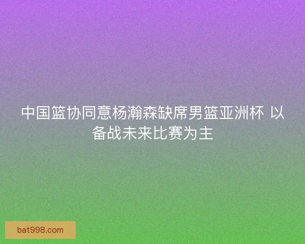 中国篮协同意杨瀚森缺席男篮亚洲杯 以备战未来比赛为主