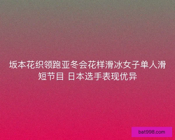坂本花织领跑亚冬会花样滑冰女子单人滑短节目 日本选手表现优异