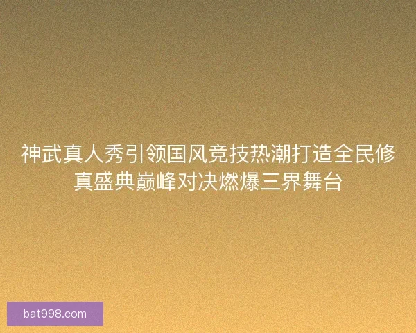 神武真人秀引领国风竞技热潮打造全民修真盛典巅峰对决燃爆三界舞台