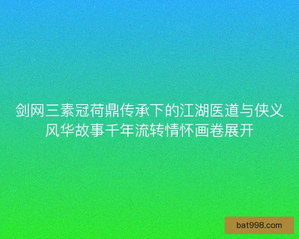 剑网三素冠荷鼎传承下的江湖医道与侠义风华故事千年流转情怀画卷展开