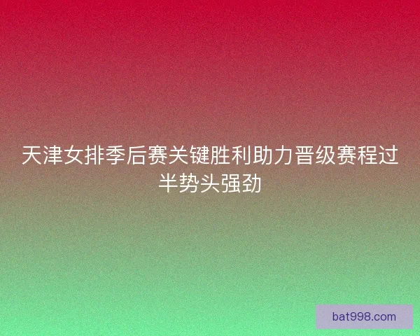 天津女排季后赛关键胜利助力晋级赛程过半势头强劲