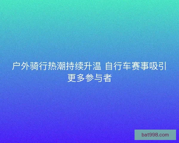 户外骑行热潮持续升温 自行车赛事吸引更多参与者
