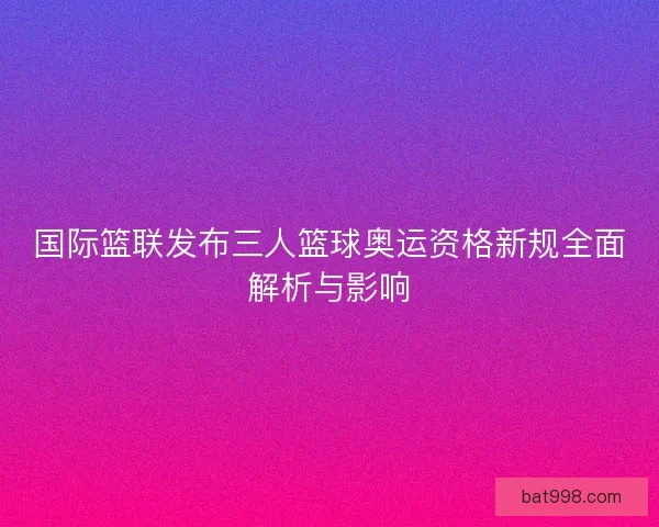 国际篮联发布三人篮球奥运资格新规全面解析与影响