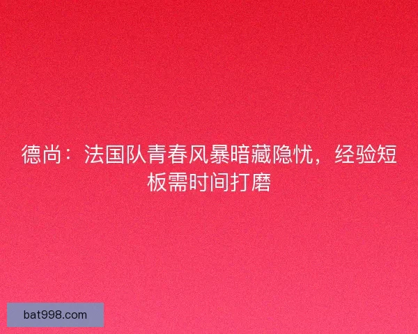 德尚：法国队青春风暴暗藏隐忧，经验短板需时间打磨
