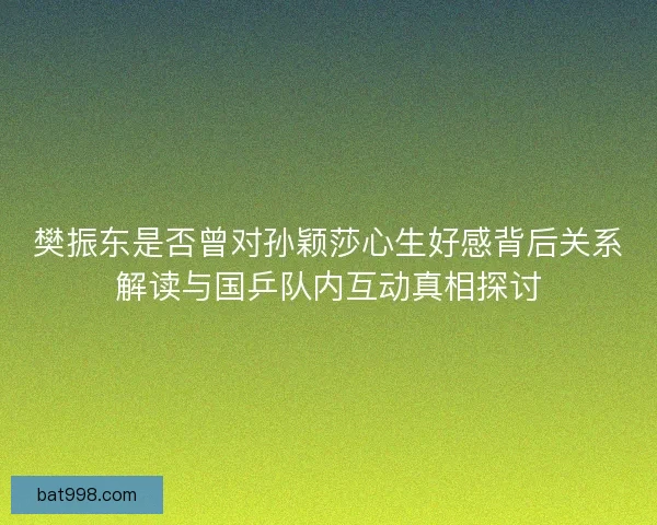 樊振东是否曾对孙颖莎心生好感背后关系解读与国乒队内互动真相探讨